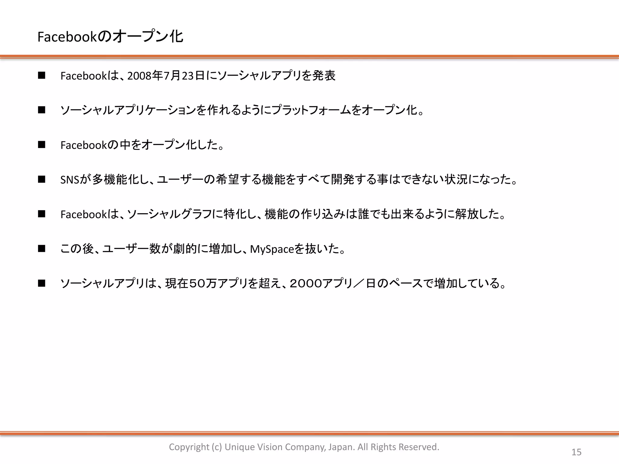Facebookのオープン化

   Facebookは、2008年7月23日にソーシャルアプリを発表

   ソーシャルアプリケーションを作れるようにプラットフォームをオープン化。

   Facebookの中をオープン化した。

   SNSが多機能化し、ユーザーの希望する機能をすべて開発する事はできない状況になった。

   Facebookは、ソーシャルグラフに特化し、機能の作り込みは誰でも出来るように解放した。

   この後、ユーザー数が劇的に増加し、MySpaceを抜いた。

   ソーシャルアプリは、現在５０万アプリを超え、２０００アプリ／日のペースで増加している。




                Copyright (c) Unique Vision Company, Japan. All Rights Reserved.   15
 