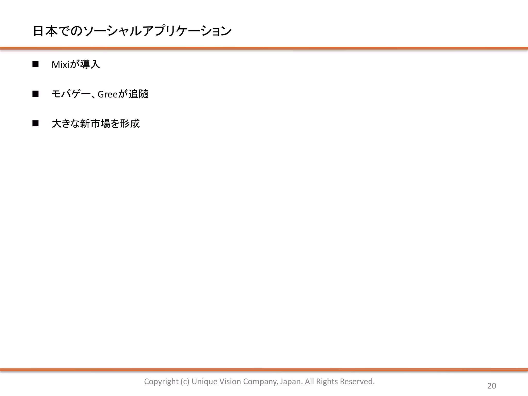 日本でのソーシャルアプリケーション

   Mixiが導入

   モバゲー、Greeが追随

   大きな新市場を形成




                Copyright (c) Unique Vision Company, Japan. All Rights Reserved.   20
 