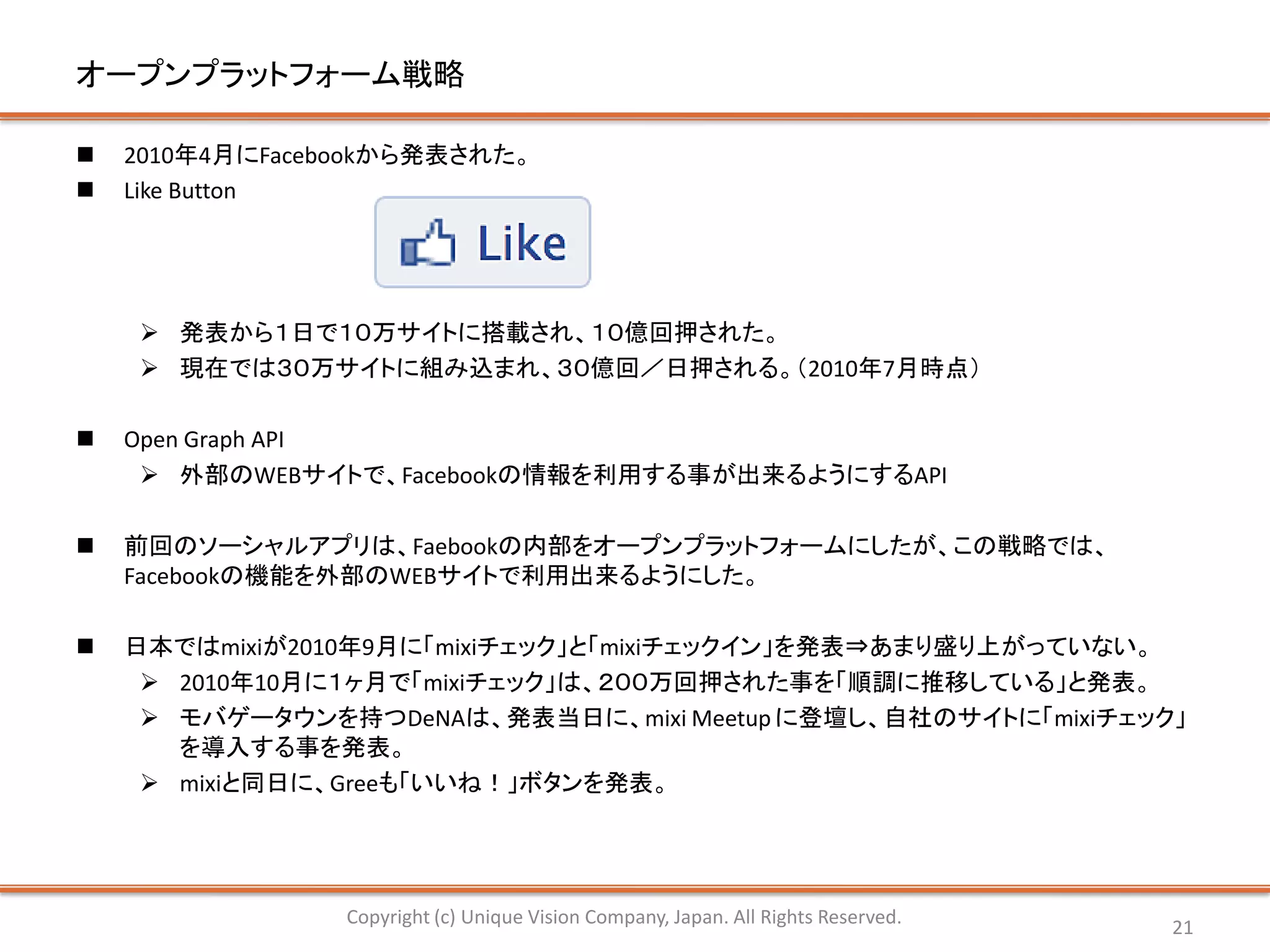 オープンプラットフォーム戦略

   2010年4月にFacebookから発表された。
   Like Button




     発表から１日で１０万サイトに搭載され、１０億回押された。
     現在では３０万サイトに組み込まれ、３０億回／日押される。（2010年7月時点）

   Open Graph API
      外部のWEBサイトで、Facebookの情報を利用する事が出来るようにするAPI

   前回のソーシャルアプリは、Faebookの内部をオープンプラットフォームにしたが、この戦略では、
    Facebookの機能を外部のWEBサイトで利用出来るようにした。

   日本ではmixiが2010年9月に「mixiチェック」と「mixiチェックイン」を発表⇒あまり盛り上がっていない。
      2010年10月に１ヶ月で「mixiチェック」は、２００万回押された事を「順調に推移している」と発表。
      モバゲータウンを持つDeNAは、発表当日に、mixi Meetup に登壇し、自社のサイトに「mixiチェック」
       を導入する事を発表。
      mixiと同日に、Greeも「いいね！」ボタンを発表。




                 Copyright (c) Unique Vision Company, Japan. All Rights Reserved.   21
 