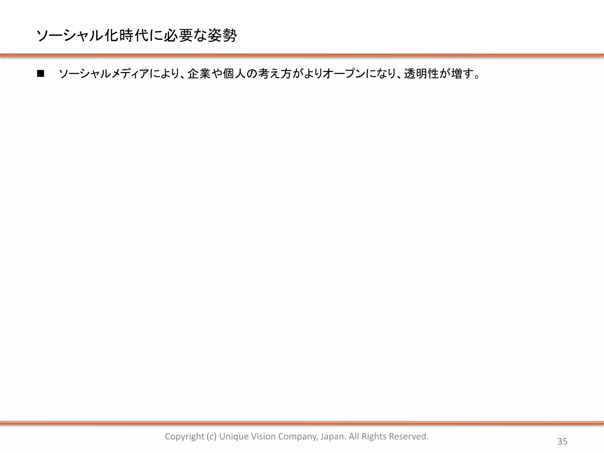 ソーシャル化時代に必要な姿勢

   ソーシャルメディアにより、企業や個人の考え方がよりオープンになり、透明性が増す。




              Copyright (c) Unique Vision Company, Japan. All Rights Reserved.   35
 