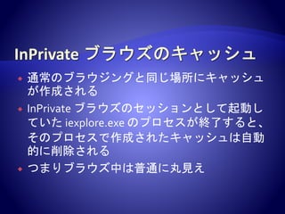  通常のブラウジングと同じ場所にキャッシュ
が作成される
 InPrivate ブラウズのセッションとして起動し
ていた iexplore.exe のプロセスが終了すると、
そのプロセスで作成されたキャッシュは自動
的に削除される
 つまりブラウズ中は普通に丸見え
 