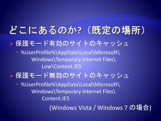  保護モード有効のサイトのキャッシュ
 %UserProfile%AppDataLocalMicrosoft
WindowsTemporary Internet Files
LowContent.IE5
 保護モード無効のサイトのキャッシュ
 %UserProfile%AppDataLocalMicrosoft
WindowsTemporary Internet Files
Content.IE5
(Windows Vista / Windows 7 の場合)
 