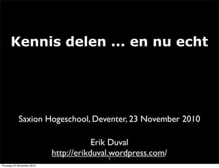 Kennis delen ... en nu echt
1
Erik Duval
http://erikduval.wordpress.com/
Saxion Hogeschool, Deventer, 23 November 2010
Thursday 25 November 2010
 