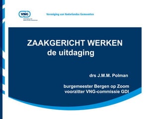 ZAAKGERICHT WERKEN
    de uitdaging

                 drs J.M.M. Polman

      burgemeester Bergen op Zoom
      voorzitter VNG-commissie GDI
 