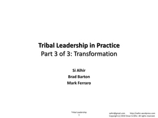 Tribal Leadership in Practice
 Part 3 of 3: Transformation

            Si Alhir
          Brad Barton
          Mark Ferraro




            Tribal Leadership   salhir@gmail.com       http://salhir.wordpress.com
                     1          Copyright (c) 2010 Sinan Si Alhir. All rights reserved.
 