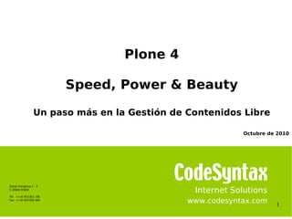 1
Internet Solutions
www.codesyntax.com
Plone 4
Speed, Power & Beauty
Un paso más en la Gestión de Contenidos Libre
Azitain Poligonoa 3 - K
E-20600 EIBAR
Tel: ++34 943 821 780
Fax: ++34 943 820 669
Octubre de 2010
 