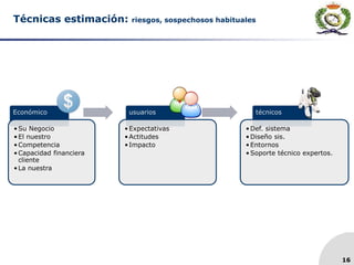 16
Técnicas estimación: riesgos, sospechosos habituales
Económico
•Su Negocio
•El nuestro
•Competencia
•Capacidad financiera
cliente
•La nuestra
usuarios
•Expectativas
•Actitudes
•Impacto
técnicos
•Def. sistema
•Diseño sis.
•Entornos
•Soporte técnico expertos.
 