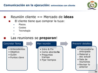 22
Comunicación en la ejecución: entrevistas con cliente
 Reunión cliente == Mercado de ideas
 El cliente tiene que comprar la tuya:
 Plazos
 Costes
 Tecnología
 …
 Las reuniones se preparan!
Concretar Tema
• Antecedentes
• Objetivo
• Guión
• Puntos clave
Plan reunión
• Intro & Fin
• Como abordarlo
• Preguntas
trampa
• Fijar tiempos
Prevenir detalles
• Convocatoria
anticipada
• Material y
doc actual
• Sala de
reuniones
• Revisar lo
anterior
 
