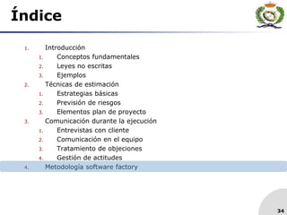 34
Índice
1. Introducción
1. Conceptos fundamentales
2. Leyes no escritas
3. Ejemplos
2. Técnicas de estimación
1. Estrategias básicas
2. Previsión de riesgos
3. Elementos plan de proyecto
3. Comunicación durante la ejecución
1. Entrevistas con cliente
2. Comunicación en el equipo
3. Tratamiento de objeciones
4. Gestión de actitudes
4. Metodología software factory
 