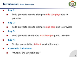 7
Introducción: leyes de murphy
 Ley 1:
 Todo proyecto resulta siempre más complejo que lo
previsto.
 Ley 2:
 Todo proyecto resulta siempre más caro que lo previsto
 Ley 3:
 Todo proyecto se demora más tiempo que lo previsto
 Ley 4:
 Si algo puede fallar, fallará inevitablemente
 Corolario Callaham:
 “Murphy era un optimista”
 