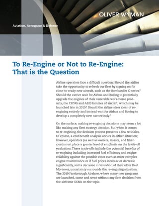 To Re-Engine or Not to Re-Engine:
That is the Question
Aviation, Aerospace & Defense
Airline operators face a difficult question: Should the airline
take the opportunity to refresh our fleet by signing on for
close-to-ready new aircraft, such as the Bombardier C-series?
Should the carrier wait for Airbus and Boeing to potentially
upgrade the engines of their venerable work-horse prod-
ucts, the 737NG and A320 families of aircraft, which may be
launched late in 2010? Should the airline steer clear of re-
engining entirely and instead wait for Airbus and Boeing to
develop a completely new narrowbody?
On the surface, making re-engining decisions may seem a lot
like making any fleet strategy decision. But when it comes
to re-engining, the decision process presents a few wrinkles.
Of course, a cost benefit analysis occurs in either situation;
however, operators (as well as owners, lessors, and finan-
ciers) must place a greater level of emphasis on the trade-off
evaluation. These trade-offs include the potential benefits of
re-engining including increased fuel efficiency and engine
reliability against the possible costs such as more complex
engine maintenance or if fuel prices increase or decrease
significantly, and a decrease in valuation of their older fleet.
Moreover, uncertainty surrounds the re-engining situation.
The 2010 Farnborough Airshow, where many new programs
are launched, came and went without any firm decision from
the airframe OEMs on the topic.
 