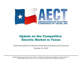 Update on the Competitive
Electric Market in Texas
Testimony before the Senate Committee on Business & Commerce!
October 25, 2010!
Legislative advertising paid for by: John W. Fainter, Jr. • President and CEO Association of Electric Companies of Texas, Inc.
1005 Congress, Suite 600 • Austin, TX 78701 • phone 512-474-6725 • fax 512-474-9670 • www.aect.net
 