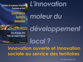 L’innovation
moteur du
développement
local ?
Innovation ouverte et Innovation
sociale au service des territoires
Par Eric Ferrari CTC
 