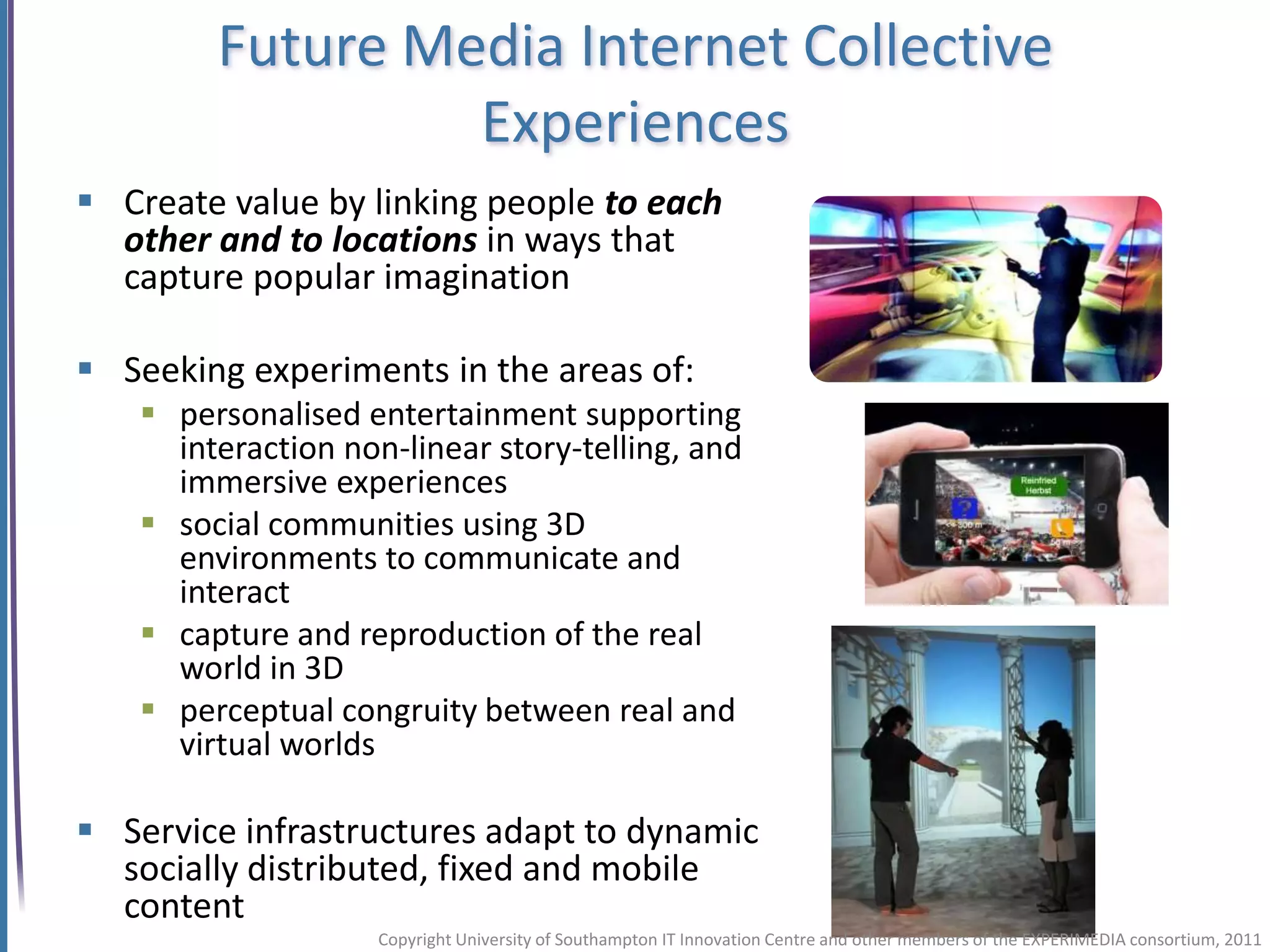 Future Media Internet Collective
                 Experiences
 Create value by linking people to each
  other and to locations in ways that
  capture popular imagination

 Seeking experiments in the areas of:
    personalised entertainment supporting
     interaction non-linear story-telling, and
     immersive experiences
    social communities using 3D
     environments to communicate and
     interact
    capture and reproduction of the real
     world in 3D
    perceptual congruity between real and
     virtual worlds

 Service infrastructures adapt to dynamic
  socially distributed, fixed and mobile
  content
                    Copyright University of Southampton IT Innovation Centre and other members of the EXPERIMEDIA consortium, 2011
 