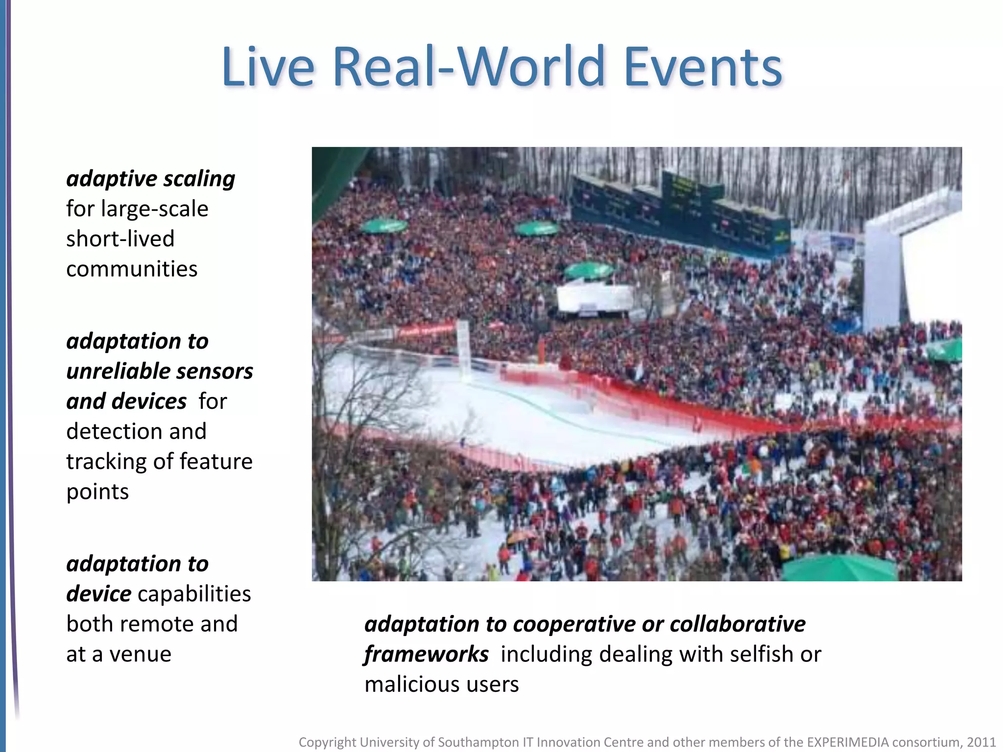 Live Real-World Events
adaptive scaling
for large-scale
short-lived
communities

adaptation to
unreliable sensors
and devices for
detection and
tracking of feature
points

adaptation to                                                                                   Flickr: Krug6
device capabilities
both remote and                 adaptation to cooperative or collaborative
at a venue                      frameworks including dealing with selfish or
                                malicious users

                      Copyright University of Southampton IT Innovation Centre and other members of the EXPERIMEDIA consortium, 2011
 
