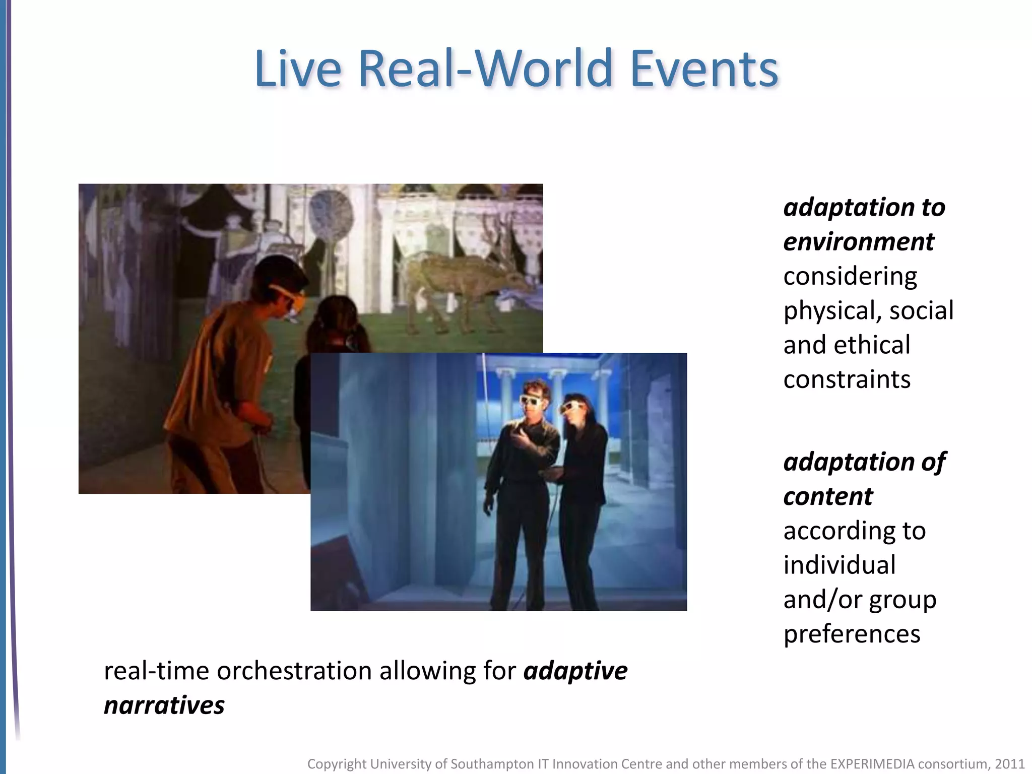 Live Real-World Events

                                                                                         adaptation to
                                                                                         environment
                                                                                         considering
                                                                                         physical, social
                                                                                         and ethical
                                                                                         constraints

                                                                                         adaptation of
                                                                                         content
                                                                                         according to
                                                                                         individual
                                                                                         and/or group
                                                                                         preferences
real-time orchestration allowing for adaptive
narratives
                 Copyright University of Southampton IT Innovation Centre and other members of the EXPERIMEDIA consortium, 2011
 