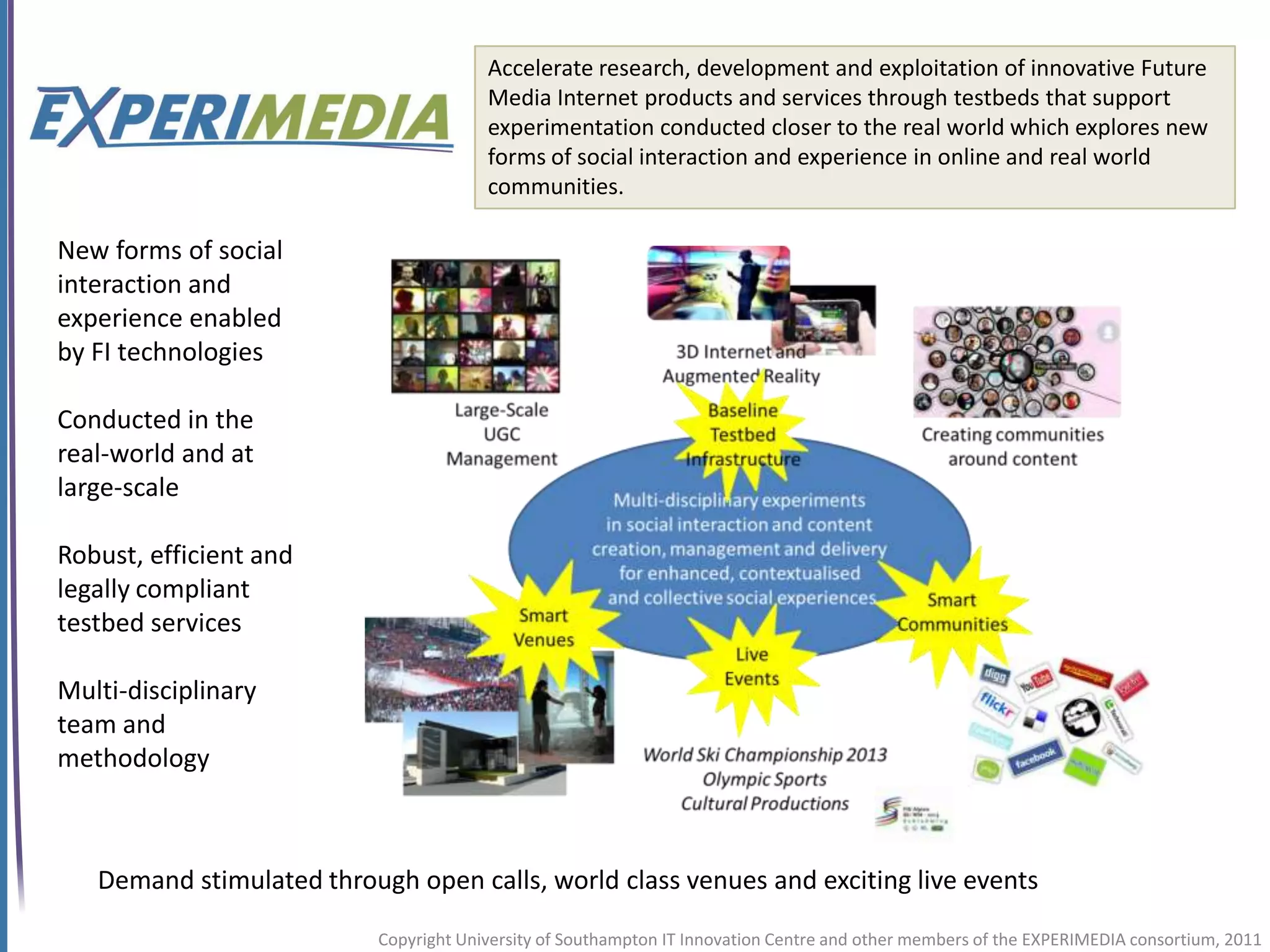 Accelerate research, development and exploitation of innovative Future
                                        Media Internet products and services through testbeds that support
                                        experimentation conducted closer to the real world which explores new
                                        forms of social interaction and experience in online and real world
                                        communities.

New forms of social
interaction and
experience enabled
by FI technologies

Conducted in the
real-world and at
large-scale

Robust, efficient and
legally compliant
testbed services

Multi-disciplinary
team and
methodology



   Demand stimulated through open calls, world class venues and exciting live events

                           Copyright University of Southampton IT Innovation Centre and other members of the EXPERIMEDIA consortium, 2011
 