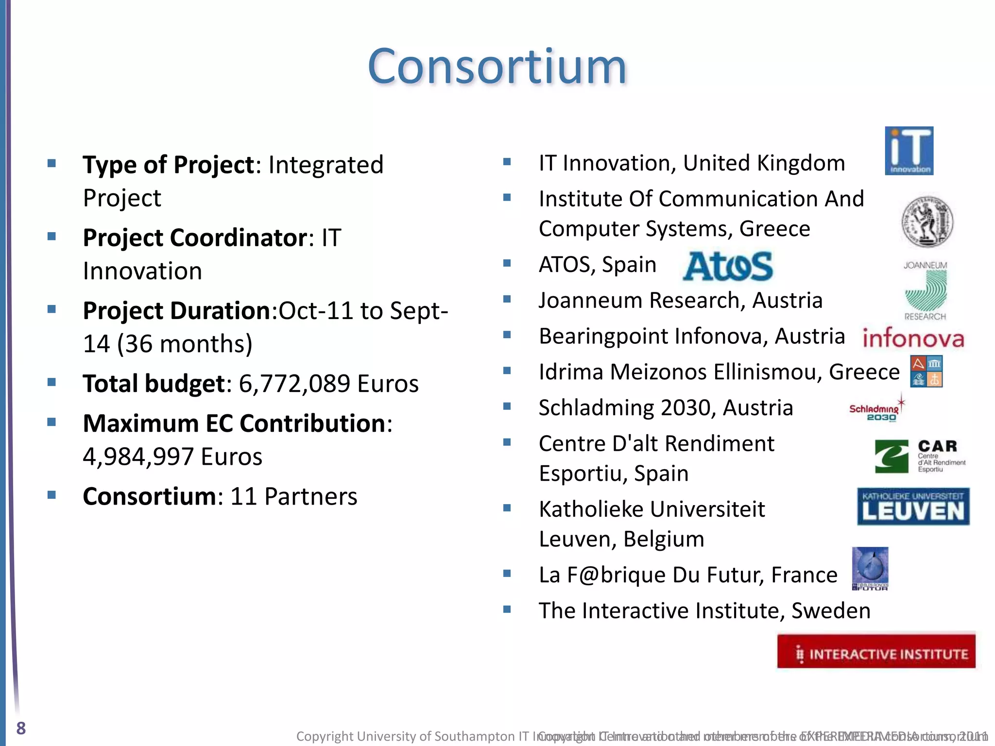Consortium
     Type of Project: Integrated                              IT Innovation, United Kingdom
      Project                                                  Institute Of Communication And
     Project Coordinator: IT                                   Computer Systems, Greece
      Innovation                                               ATOS, Spain
     Project Duration:Oct-11 to Sept-                         Joanneum Research, Austria
      14 (36 months)                                           Bearingpoint Infonova, Austria
                                                               Idrima Meizonos Ellinismou, Greece
     Total budget: 6,772,089 Euros
                                                               Schladming 2030, Austria
     Maximum EC Contribution:
                                                               Centre D'alt Rendiment
      4,984,997 Euros
                                                                Esportiu, Spain
     Consortium: 11 Partners                                  Katholieke Universiteit
                                                                Leuven, Belgium
                                                               La F@brique Du Futur, France
                                                               The Interactive Institute, Sweden



8                        Copyright University of Southampton IT Innovation IT Innovation and members of the of the EXPERIMEDIA consortium
                                                                 Copyright Centre and other other members EXPERIMEDIA consortium, 2011
 
