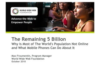 Advance	
  the	
  Web	
  to	
  
Empower	
  People	
  
The Remaining 5 Billion
Why is Most of The World's Population Not Online
and What Mobile Phones Can Do About It
Max Froumentin, Program Manager
World Wide Web Foundation
October 2010
 