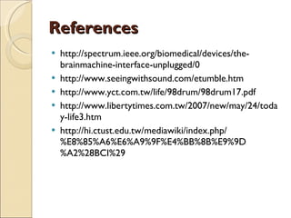 References http://spectrum.ieee.org/biomedical/devices/the-brainmachine-interface-unplugged/0 http://www.seeingwithsound.com/etumble.htm http://www.yct.com.tw/life/98drum/98drum17.pdf http://www.libertytimes.com.tw/2007/new/may/24/today-life3.htm http://hi.ctust.edu.tw/mediawiki/index.php/%E8%85%A6%E6%A9%9F%E4%BB%8B%E9%9D%A2%28BCI%29 