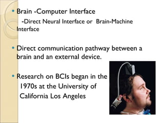 Brain -Computer Interface  - Direct Neural Interface or  Brain-Machine Interface  Direct communication pathway between a brain and an external device. Research on BCIs began in the 1970s at the University of  California Los Angeles 