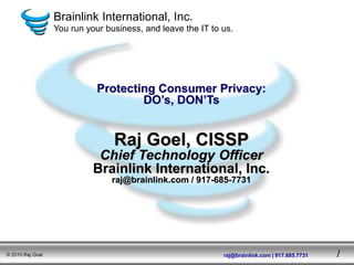 Brainlink International, Inc.
                  You run your business, and leave the IT to us.




                             Protecting Consumer Privacy:
                                     DO’s, DON’Ts


                                 Raj Goel, CISSP
                             Chief Technology Officer
                            Brainlink International, Inc.
                                raj@brainlink.com / 917-685-7731




© 2010 Raj Goel                                              raj@brainlink.com | 917.685.7731   1
 