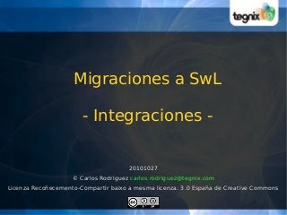 Migraciones a SwL
- Integraciones -
20101027
© Carlos Rodríguez carlos.rodriguez@tegnix.com
Licenza Recoñecemento-Compartir baixo a mesma licenza. 3.0 España de Creative Commons
 