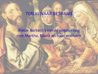 Pieter Aertsen’s vierde ontmoeting
met Martha, Maria en haar vrienden
TERUG NAAR BETHANIË
1
 