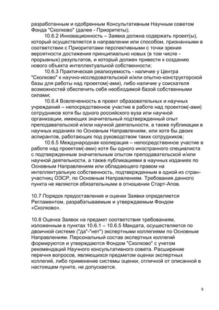 8
разработанным и одобренным Консультативным Научным советом
Фонда "Сколково" (далее - Приоритеты);
10.6.2 Инновационность – Заявка должна содержать проект(ы),
который осуществляется в направлении или способом, признанными в
соответствии с Приоритетами перспективными с точки зрения
вероятности достижения принципиально новых (в том числе -
прорывных) результатов, и который должен привести к созданию
нового объекта интеллектуальной собственности;
10.6.3 Практическая реализуемость - наличие у Центра
"Сколково" к научно-исследовательской и/или опытно-конструкторской
базы для работы над проектом(-ами), либо наличие у соискателя
возможностей обеспечить себя необходимой базой собственными
силами;
10.6.4 Вовлеченность в проект образовательных и научных
учреждений – непосредственное участие в работе над проектом(-ами)
сотрудников хотя бы одного российского вуза или научной
организации, имеющих значительный подтвержденный опыт
преподавательской и/или научной деятельности, а также публикации в
научных изданиях по Основным Направлениям, или хотя бы двоих
аспирантов, работающих под руководством таких сотрудников;
10.6.5 Международная кооперация – непосредственное участие в
работе над проектом(-ами) хотя бы одного иностранного специалиста
с подтвержденным значительным опытом преподавательской и/или
научной деятельности, а также публикациями в научных изданиях по
Основным Направлениям или обладающего правом на
интеллектуальную собственность, подтвержденным в одной из стран-
участниц ОЭСР, по Основным Направлениям. Требования данного
пункта не являются обязательными в отношении Старт-Апов.
10.7 Порядок предоставления и оценки Заявки определяется
Регламентом, разрабатываемым и утверждаемым Фондом
«Сколково».
10.8 Оценка Заявок на предмет соответствия требованиям,
изложенным в пунктах 10.6.1 – 10.6.5 Мандата, осуществляется по
двоичной системе ("да"-"нет") экспертными коллегиями по Основным
Направлениям. Персональный состав экспертных коллегий
формируются и утверждаются Фондом "Сколково" с учетом
рекомендаций Научного консультативного совета. Расширение
перечня вопросов, являющихся предметом оценки экспертных
коллегий, либо применение системы оценки, отличной от описанной в
настоящем пункте, не допускается.
 