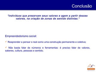 "indivíduos que preservam seus valores e agem a partir desses
valores, na criação de zonas de sentido distintas.“
Empreendedorismo social:
 Reaprender a pensar o real como uma construção permanente e coletiva;
 Não basta falar de números e ferramentas: é preciso falar de valores,
saberes, cultura, pessoas e sentido;
Conclusão
 