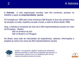 A Ashoka é uma organização mundial, sem fins lucrativos, pioneira no
trabalho e apoio ao empreendedor social.
Foi fundada em 1980 pelo norte americano Bill Drayton e teve seu primeiro foco
de atuação na Índia, espalhou-se pelo mundo, e está no Brasil desde 1986.
Hoje, a Ashoka é composta de mais de 2.300 empreendedores sociais em mais
de 63 países. Destes:
544 na América do Sul
320 no Brasil e no Paraguai
No Brasil, essa rede de intercâmbio de experiências, saberes, informações e
projetos já conta com cerca de 250 empreendedores sociais.
2 A Ashoka
Ashoka – em sânscrito, significa "ausência de sofrimento".
Ashoka foi também o nome de um imperador que governou a
Índia durante o século III a.C e é lembrado como um dos
maiores inovadores sociais do mundo.
 