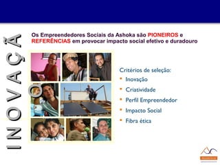 Os Empreendedores Sociais da Ashoka são PIONEIROS e
REFERÊNCIAS em provocar impacto social efetivo e duradouro
Critérios de seleção:
 Inovação
 Criatividade
 Perfil Empreendedor
 Impacto Social
 Fibra ética
IINNOOVVAAÇÇÃÃ
OO
 