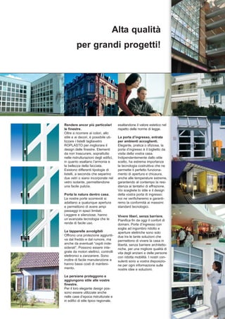 Alta qualità
         per grandi progetti!




Rendere ancor più particolari           esaltandone il valore estetico nel
le finestre.                            rispetto delle norme di legge.
Oltre a ricorrere ai colori, allo
stile e ai decori, è possibile uti-     La porta d’ingresso, entrata
lizzare i listelli tagliavetro          per ambienti accoglienti.
ROPLASTO per migliorare il              Elegante, pratica o sfiziosa, la
design delle finestre. Elementi         porta d’ingresso è il biglietto da
da non trascurare, soprattutto          visita della vostra casa.
nelle ristrutturazioni degli edifici,   Indipendentemente dallo stile
in quanto esaltano l’armonia e          scelto, ha estrema importanza
la bellezza della facciata.             la tecnologia costruttiva che ne
Esistono differenti tipologie di        permette il perfetto funziona-
listelli, a seconda che separino        mento di apertura e chiusura,
due vetri o siano incorporate nel       anche alle temperature estreme,
vetro isolante, permettendone           garantendo al contempo la resi-
una facile pulizia.                     stenza ai tentativi di effrazione.
                                        Voi scegliete lo stile e il design
Porta la natura dentro casa.            della vostra porta di ingresso:
Le nostre porte scorrevoli si           noi ne verificheremo e garanti-
adattano a qualunque apertura           remo la conformità ai massimi
e permettono di avere ampi              standard tecnologici.
passaggi in spazi limitati.
Leggere e silenziose, hanno             Vivere liberi, senza barriere.
un’avanzata tecnologia che le           Pianifica fin da oggi il confort di
rende di facile uso.                    domani. Porte d’ingresso con
                                        soglia ad ingombro ridotto e
Le tapparelle avvolgibili               aperture elettriche sono solo
Offrono una protezione aggiunti-        due tra le tante soluzioni che
va dal freddo e dal rumore, ma          permettono di vivere la casa in
anche da eventuali “ospiti inde-        libertà, senza barriere architetto-
siderati”. Possono essere inte-         niche, per una migliore qualità di
grate da motori elettrici, controlli    vita degli anziani e delle persone
elettronici e zanzariere. Sono          con ridotta mobilità. I nostri con-
inoltre di facile manutenzione e        sulenti sono a vostra disposizio-
hanno bassi costi di manteni-           ne per ogni informazione sulle
mento.                                  nostre idee e soluzioni.
Le persiane proteggono e
aggiungono stile alle vostre
finestre.
Per il loro elegante design pos-
sono essere utilizzate anche
nelle case d’epoca ristrutturate e
in edifici di stile tipico regionale,
 