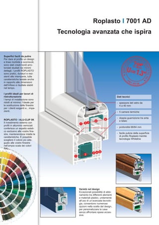 Roplasto I 7001 AD
                                   Tecnologia avanzata che ispira


Superfici facili da pulire
Per dare al profilo un design
e linee morbide e scorrevoli,
sono stati creati bordi arro-
tondati studiati nei minimi
dettagli. I profili ROPLASTO
sono pratici, duraturi e resi-
stenti alle intemperie, tutte
caratteristiche testate anche
in rapporto alle dimensioni
dell’infisso e risultate stabili
nel tempo.

I profili ideali per lavori di
ristrutturazione                                                               Dati tecnici
I tempi di installazione sono
ridotti al minimo: l’ideale per                                                - spessore del vetro da
la sostituzione delle finestre                                                   4 a 40 mm
per i clienti esigenti e…impa-
zienti.                                                                        - 5 camere termiche

                                                                               - doppia guarnizione tra anta
ROPLASTO I ALU-CLIP 5K                                               5
                                                           4                     e telaio
Il rivestimento esterno con
                                             1   2 3
profili in alluminio verniciati
                                                                               - profondità 68/84 mm
conferisce un aspetto esteti-
co esclusivo alle vostre fine-
stre, mantenendone intatte le                                                  - facile pulizia della superficie
caratteristiche. È possibile                                                     di profilo Roplasto tramite
scegliere il colore più ade-                                                     tecnologia Whiteline
guato alle vostre finestre
nell’ampia scala dei colori
RAL.
                                                         3 4 5
                                                 2
                                        1




                                            Varietà nel design
                                            Eccezionali possibilità di abbi-
                                            namento tra differenti elementi
                                            e materiali plastici, unitamente
                                            all’uso di un’avanzata tecnolo-
                                            gia, consentono numerose
                                            opzioni nella scelta del design,
                                            per personalizzare la casa
                                            senza affrontare spese ecces-
                                            sive.
 