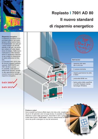 Roplasto I 7001 AD 80
                                                                                             Il nuovo standard
                                                                          di risparmio energetico

Risparmio energetico
Il risparmio energetico è tra i
principali obiettivi del nostro
tempo e del prossimo futuro.
È fondamentale non solo per
i prezzi sempre più alti del
petrolio e del gas, ma anche
per evitare un’inutile disper-
sione di energia. Nelle nuove
costruzioni e nelle ristruttur-
azioni è necessario interveni-
re per evitare la dispersione
di calore attraverso le fine-
stre.                                                                                                      Dati tecnici
La prevista EnEV 2012 chie-
de ancora maggiori perfezio-                                                                               - spessore del vetro
namenti. ROPLASTO con                                                                                        da 4 a 40 mm
7001 AD 80 è pronta!
E’ possibile, sulla base di                                                                                - 6 camere termiche
determinati requisiti, accede-
re alle agevolazioni ed agli                                                                               - doppia guarnizione tra anta
incentivi economici statali sul                                                                  6
                                                                                         5                   e telaio
risparmio energetico.
                                                                      1    2 3 4
                                                                                                           - profondità 80/96 mm

EnEV 2009                                                                                                  - facile pulizia della superficie
                                                                                                             di profilo Roplasto tramite
                                                                                                             tecnologia Whiteline
EnEV 2012


                                                                                      4 5 6
                                                                              3
                                                                 1    2




                                  Finiture e colori
                                  Sono possibili sia finiture effetto legno che tinte unite, scegliendo
                                  tra più di 30 splendidi colori di lunga durata. E’ possibile anche
                                  abbinare il colore delle guarnizioni, disponibili in nero o grigio. La
                                  scelta delle finiture “Cool color” riducono ulteriormente la dilata-
                                  zione dei profili e allungano la vita dei serramenti.
 