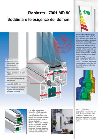 Roplasto I 7001 MD 80
   Soddisfare le esigenze del domani


                                                                                            Un investimento che paga!
                                                                                            È il sistema di profili ROPLA-
                                                                                            STO di nuova concezione, per
                                                                                            infissi con eccellenti requisiti di
                                                                                            isolamento termico e per il
                                                                                            massimo risparmio energetico.
                                                                                            L'attenzione nello sviluppo di
                                                                                            questo nuovo profilo si è con-
                                                                                            centrata sulla creazione di una
                                                                                            sofisticata tecnologia di costru-
                                                                                            zione, con lo sguardo rivolto al
                                                                                            futuro e all’obiettivo di conser-
                                                                                            vare l'energia.
                                                                                            I test eseguiti su una finestra
Dati tecnici                                                                                7001 MD 80 delle dimensioni
                                                                                            1,23 x 1,48 hanno ottenuto dei
- spessore del vetro                                                                        risultati davvero importanti in
  da 4 a 50 mm                                                                              termini di isolamento termico
                                                                                            ed acustico.
- 8 camere termiche

- doppia guarnizione tra anta                                                       6 7 8
                                                                             5
                                                                       4
  e telaio                                                       1 2 3                                                                      18

                                                                                                                                                18


- una guarnizione tubolare ed                                                                                                                         18

  una di tenuta

- profondità 80/103 mm
                                                                                                           1
                                                                                                       1


- facile pulizia della superficie
  di profilo Roplasto tramite
  tecnologia Whiteline
                                                                                                                                                      18



                                                                            6 7 8                                                       16 17    18
                                                                        5
                                                             4
                                                       1 2 3                                                                           16




                                                                                            1 2 3   4 5 6 7    8   9   10 11   13 15




                                                                                            *Uf e Uw in W/m²K
                                    Per porte di ogni tipo
                                    Un profilo in PVC apposita-                             Le proprietà di isolamento ter-
                                    mente progettato per essere                             mico dipendono anche dalle
                                    particolarmente stabile, con                            dimensioni della finestra, la
                                    rinforzi in acciaio per consenti-                       soluzione è pertanto una com-
                                    re la costruzione di porte in                           binazione ottimale di profilo e
                                    diverse tipologie.                                      vetro.
                                    Porte su misura, per soddisfa-
                                    re ogni esigenza di comfort,
                                    sicurezza e design, senza
                                    escludere richieste di varianti
                                    per le aperture più grandi, da
                                    valutare con i nostri esperti.
 