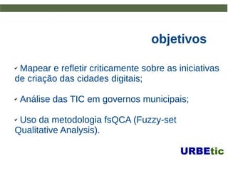 objetivosobjetivos
✔ Mapear e refletir criticamente sobre as iniciativasMapear e refletir criticamente sobre as iniciativas
de criação das cidades digitais;de criação das cidades digitais;
✔ Análise das TIC em governos municipais;Análise das TIC em governos municipais;
✔ Uso da metodologia fsQCA (Fuzzy-setUso da metodologia fsQCA (Fuzzy-set
Qualitative Analysis).Qualitative Analysis).
 