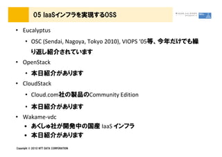 05 IaaSインフラを実現するOSS

&bull; Eucalyptus
      &bull; OSC (Sendai, Nagoya, Tokyo 2010), VIOPS &lsquo;05等、今年だけでも繰
          り返し紹介されています
&bull; OpenStack
      &bull; 本日紹介があります
&bull; CloudStack
      &bull; Cloud.com社の製品のCommunity Edition
      &bull; 本日紹介があります
&bull; Wakame-vdc
  &bull; あくしゅ社が開発中の国産 IaaS インフラ
  &bull; 本日紹介があります
Copyright &copy; 2010 NTT DATA CORPORATION
 