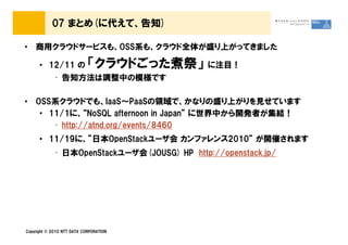 07 まとめ(に代えて、告知)

&bull; 商用クラウドサービスも、OSS系も、クラウド全体が盛り上がってきました

      &bull; 12/11 の             「クラウドごった煮祭」       に注目！
             &bull; 告知方法は調整中の模様です

&bull; OSS系クラウドでも、IaaS～PaaSの領域で、かなりの盛り上がりを見せています
   &bull; 11/1に、&ldquo;NoSQL afternoon in Japan&rdquo; に世界中から開発者が集結！
      &bull; http://atnd.org/events/8460
      &bull; 11/19に、&rdquo;日本OpenStackユーザ会 カンファレンス2010&rdquo; が開催されます
             &bull; 日本OpenStackユーザ会(JOUSG) HP http://openstack.jp/




Copyright &copy; 2010 NTT DATA CORPORATION
 