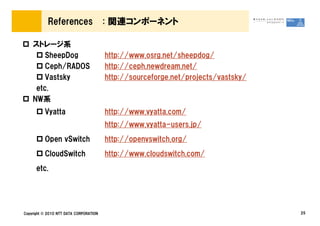 References                  : 関連コンポーネント

    ストレージ系
        SheepDog                        http://www.osrg.net/sheepdog/
        Ceph/RADOS                      http://ceph.newdream.net/
        Vastsky                         http://sourceforge.net/projects/vastsky/
     etc.
    NW系
          Vyatta                        http://www.vyatta.com/
                                        http://www.vyatta-users.jp/
          Open vSwitch                  http://openvswitch.org/
          CloudSwitch                   http://www.cloudswitch.com/
      etc.




Copyright &copy; 2010 NTT DATA CORPORATION                                              25
 