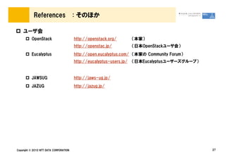 References                  : そのほか

    ユーザ会
          OpenStack                     http://openstack.org/         （本家）
                                        http://openstac.jp/           （日本OpenStackユーザ会）
          Eucalyptus                    http://open.eucalyptus.com/ （本家の Community Forum）
                                        http://eucalyptus-users.jp/   （日本Eucalyptusユーザーズグループ）


          JAWSUG                        http://jaws-ug.jp/
          JAZUG                         http://jazug.jp/




Copyright &copy; 2010 NTT DATA CORPORATION                                                           27
 