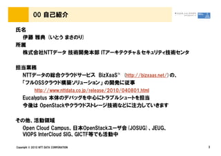 00 自己紹介

氏名
 伊藤 雅典 (いとう まさのり)
所属
 株式会社NTTデータ 技術開発本部 ITアーキテクチャ＆セキュリティ技術センタ

担当業務
 NTTデータの総合クラウドサービス BizXaaS&trade; (http://bizxaas.net/)の、
 「フルOSSクラウド構築ソリューション」 の開発に従事
             http://www.nttdata.co.jp/release/2010/040801.html
    Eucalyptus 本体のデバッグを中心にトラブルシュートを担当
    今後は OpenStackやクラウドストレージ技術などに注力していきます

その他、活動領域
  Open Cloud Campus、日本OpenStackユーザ会(JOSUG)、JEUG、
  VIOPS InterCloud SIG、GICTF等でも活動中

Copyright &copy; 2010 NTT DATA CORPORATION                            2
 