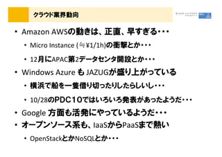 クラウド業界動向

&bull; Amazon AWSの動きは、正直、早すぎる・・・
 &bull; Micro Instance (≒&yen;1/1h)の衝撃とか・・・
 &bull; 12月にAPAC第2データセンタ開設とか・・・
&bull; Windows Azure も JAZUGが盛り上がっている
 &bull; 横浜で船を一隻借り切ったりしたらしいし・・・
 &bull; 10/28のＰＤＣ１０ではいろいろ発表があったようだ・・・
&bull; Google 方面も活発にやっているようだ・・・
&bull; オープンソース系も、IaaSからPaaSまで熱い
 &bull; OpenStackとかNoSQLとか・・・
 