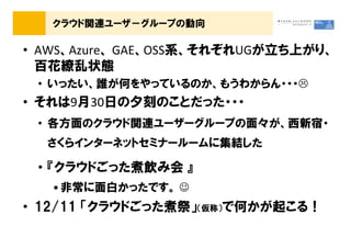 クラウド関連ユーザ－グループの動向

&bull; AWS、Azure、 GAE、OSS系、それぞれUGが立ち上がり、
  百花繚乱状態
 &bull; いったい、誰が何をやっているのか、もうわからん・・・
&bull; それは9月30日の夕刻のことだった・・・
 &bull; 各方面のクラウド関連ユーザーグループの面々が、西新宿・
  さくらインターネットセミナールームに集結した

 &bull; 『クラウドごった煮飲み会 』
   &bull; 非常に面白かったです。 ☺
&bull; 12/11 「クラウドごった煮祭」（仮称）で何かが起こる！
 