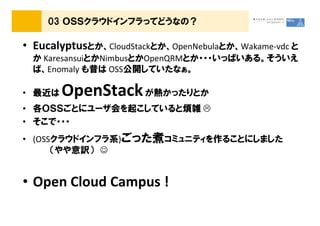 03 ＯＳＳクラウドインフラってどうなの？

&bull; Eucalyptusとか、CloudStackとか、OpenNebulaとか、Wakame-vdc と
 か KaresansuiとかNimbusとかOpenQRMとか・・・いっぱいある。そういえ
 ば、Enomaly も昔は OSS公開していたなぁ。

&bull; 最近は   OpenStack が熱かったりとか
&bull; 各ＯＳＳごとにユーザ会を起こしていると煩雑
&bull; そこで・・・
&bull; (OSSクラウドインフラ系)ごった煮コミュニティを作ることにしました
      （やや意訳） ☺


&bull; Open Cloud Campus !
 