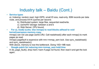 Industry talk – Baidu (Cont.)
• Service types
  a). Indexing: random read, high IOPS, small IO size, read-only. 80M records per data
  node, and process 8-9 K queries per second.
           b). Distributed system: large files, sequential read/write.
           c). cache/KV storage: between a and b
           d). Web Server: CPU bound.
•   For a), read() sucks. Use mmap() to read blocks adhead to void
  kernel/userspace memory copy.
  mmap() can not use page cache LRU. Call readahead() after each mmap() to mark
  pages as read.
  mmap() pagefault is expensive with mm->mmap_sem lock. Use sync_readahead()
  and sync_readaheadv()
  With above, memory is now the bottleneck. Doing 10G+ MB read.
•   Google patch for reducing mm->mmap_sem hold time
  In do_page_fault(), drop mem->sem if page not found, then read it and get the lock
  again.




                                                                                         10
 