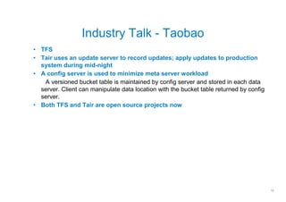 Industry Talk - Taobao
• TFS
• Tair uses an update server to record updates; apply updates to production
  system during mid-night
• A config server is used to minimize meta server workload
   A versioned bucket table is maintained by config server and stored in each data
  server. Client can manipulate data location with the bucket table returned by config
  server.
• Both TFS and Tair are open source projects now




                                                                                         12
 