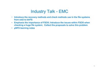 Industry Talk - EMC
• Introduce the recovery methods and check methods use in the file systems
  from ext2 to btrFS
• Emphasis the importance of FSCK; Introduce the issues within FSCK when
  checking a huge file system; Collect the proposals to solve this problem
• pNFS learning notes




                                                                             13
 