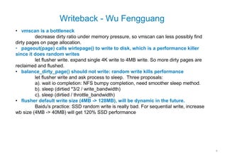 Writeback - Wu Fengguang
• vmscan is a bottleneck
         decrease dirty ratio under memory pressure, so vmscan can less possibly find
dirty pages on page allocation.
• pageout(page) calls wirtepage() to write to disk, which is a performance killer
since it does random writes
         let flusher write. expand single 4K write to 4MB write. So more dirty pages are
reclaimed and flushed.
• balance_dirty_page() should not write: random write kills performance
         let flusher write and ask process to sleep. Three proposals:
         a). wait io completion: NFS bumpy completion, need smoother sleep method.
         b). sleep (dirtied *3/2 / write_bandwidth)
         c). sleep (dirtied / throttle_bandwidth)
• flusher default write size (4MB -> 128MB), will be dynamic in the future.
         Baidu's practice: SSD random write is really bad. For sequential write, increase
wb size (4MB -> 40MB) will get 120% SSD performance




                                                                                            6
 