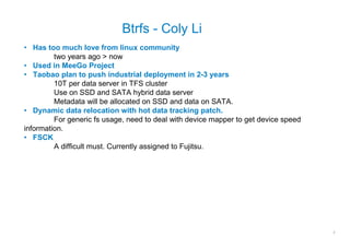 Btrfs - Coly Li
• Has too much love from linux community
         two years ago > now
• Used in MeeGo Project
• Taobao plan to push industrial deployment in 2-3 years
         10T per data server in TFS cluster
         Use on SSD and SATA hybrid data server
         Metadata will be allocated on SSD and data on SATA.
• Dynamic data relocation with hot data tracking patch.
         For generic fs usage, need to deal with device mapper to get device speed
information.
• FSCK
         A difficult must. Currently assigned to Fujitsu.




                                                                                     7
 